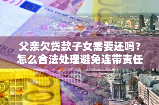 济南父亲欠贷款子女需要还吗?怎么合法处理避免连带责任? 济南父亲欠贷款子女需要还吗?怎么合法处理避免连带责任?
